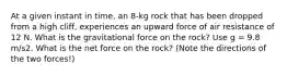 At a given instant in time, an 8-kg rock that has been dropped from a high cliff, experiences an upward force of air resistance of 12 N. What is the gravitational force on the rock? Use g = 9.8 m/s2. What is the net force on the rock? (Note the directions of the two forces!)