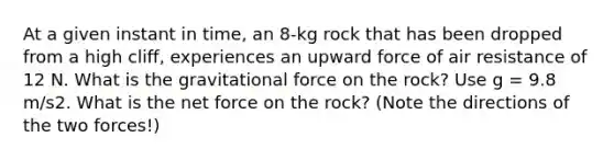 At a given instant in time, an 8-kg rock that has been dropped from a high cliff, experiences an upward force of air resistance of 12 N. What is the gravitational force on the rock? Use g = 9.8 m/s2. What is the net force on the rock? (Note the directions of the two forces!)