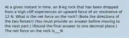 At a given instant in time, an 8-kg rock that has been dropped from a high cliff experiences an upward force of air resistance of 12 N. What is the net force on the rock? (Note the directions of the two forces!) (You must provide an answer before moving to the next part.) (Round the final answer to one decimal place.) The net force on the rock is___N