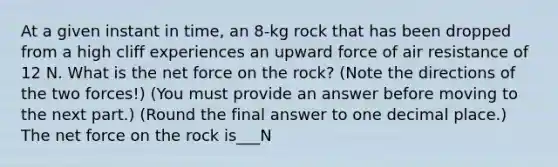 At a given instant in time, an 8-kg rock that has been dropped from a high cliff experiences an upward force of air resistance of 12 N. What is the net force on the rock? (Note the directions of the two forces!) (You must provide an answer before moving to the next part.) (Round the final answer to one decimal place.) The net force on the rock is___N