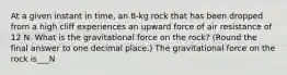 At a given instant in time, an 8-kg rock that has been dropped from a high cliff experiences an upward force of air resistance of 12 N. What is the gravitational force on the rock? (Round the final answer to one decimal place.) The gravitational force on the rock is___N