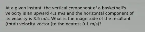 At a given instant, the vertical component of a basketball's velocity is an upward 4.1 m/s and the horizontal component of its velocity is 3.5 m/s. What is the magnitude of the resultant (total) velocity vector (to the nearest 0.1 m/s)?