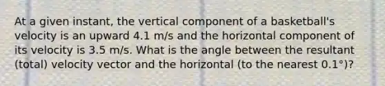 At a given instant, the vertical component of a basketball's velocity is an upward 4.1 m/s and the horizontal component of its velocity is 3.5 m/s. What is the angle between the resultant (total) velocity vector and the horizontal (to the nearest 0.1°)?