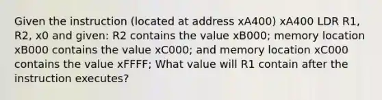 Given the instruction (located at address xA400) xA400 LDR R1, R2, x0 and given: R2 contains the value xB000; memory location xB000 contains the value xC000; and memory location xC000 contains the value xFFFF; What value will R1 contain after the instruction executes?