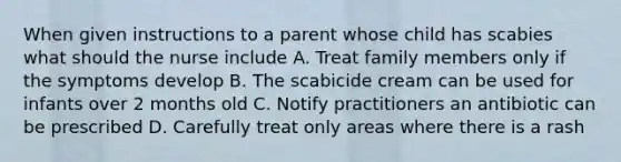 When given instructions to a parent whose child has scabies what should the nurse include A. Treat family members only if the symptoms develop B. The scabicide cream can be used for infants over 2 months old C. Notify practitioners an antibiotic can be prescribed D. Carefully treat only areas where there is a rash