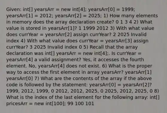 Given: int[] yearsArr = new int[4]; yearsArr[0] = 1999; yearsArr[1] = 2012; yearsArr[2] = 2025; 1) How many elements in memory does the array declaration create? 0 1 3 4 2) What value is stored in yearsArr[1]? 1 1999 2012 3) With what value does currYear = yearsArr[2] assign currYear? 2 2025 Invalid index 4) With what value does currYear = yearsArr[3] assign currYear? 3 2025 Invalid index 0 5) Recall that the array declaration was int[] yearsArr = new int[4];. Is currYear = yearsArr[4] a valid assignment? Yes, it accesses the fourth element. No, yearsArr[4] does not exist. 6) What is the proper way to access the first element in array yearsArr? yearsArr[1] yearsArr[0] 7) What are the contents of the array if the above code is followed by the statement: yearsArr[0] = yearsArr[2]? 1999, 2012, 1999, 0 2012, 2012, 2025, 0 2025, 2012, 2025, 0 8) What is the index of the last element for the following array: int[] pricesArr = new int[100]; 99 100 101