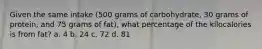 Given the same intake (500 grams of carbohydrate, 30 grams of protein, and 75 grams of fat), what percentage of the kilocalories is from fat? a. 4 b. 24 c. 72 d. 81