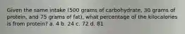 Given the same intake (500 grams of carbohydrate, 30 grams of protein, and 75 grams of fat), what percentage of the kilocalories is from protein? a. 4 b. 24 c. 72 d. 81