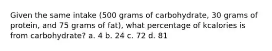 Given the same intake (500 grams of carbohydrate, 30 grams of protein, and 75 grams of fat), what percentage of kcalories is from carbohydrate? a. 4 b. 24 c. 72 d. 81