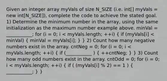 Given an integer array myVals of size N_SIZE (i.e. int[] myVals = new int[N_SIZE]), complete the code to achieve the stated goal. 1) Determine the minimum number in the array, using the same initialization as the maximum number example above. minVal = ___________; for (i = 0; i < myVals.length; ++i) ( if (myVals[i] < minVal) { minVal = myVals[i]; ) } 2) Count how many negative numbers exist in the array. cntNeg = 0; for (i = 0; i < myVals.length; ++i) ( if (___________ ) { ++cntNeg; ) } 3) Count how many odd numbers exist in the array. cntOdd = 0; for (i = 0; i < myVals.length; ++i) ( if ( (myVals[i] % 2) == 1 ) { ___________; ) }