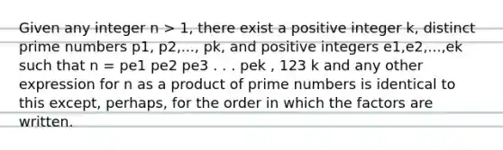 Given any integer n > 1, there exist a positive integer k, distinct prime numbers p1, p2,..., pk, and positive integers e1,e2,...,ek such that n = pe1 pe2 pe3 . . . pek , 123 k and any other expression for n as a product of prime numbers is identical to this except, perhaps, for the order in which the factors are written.