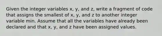 Given the integer variables x, y, and z, write a fragment of code that assigns the smallest of x, y, and z to another integer variable min. Assume that all the variables have already been declared and that x, y, and z have been assigned values.