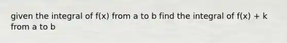 given the integral of f(x) from a to b find the integral of f(x) + k from a to b