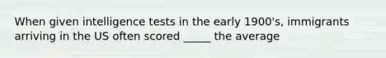 When given intelligence tests in the early 1900's, immigrants arriving in the US often scored _____ the average