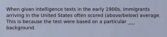 When given intelligence tests in the early 1900s, immigrants arriving in the United States often scored (above/below) average. This is because the test were based on a particular ___ background.