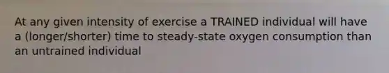 At any given intensity of exercise a TRAINED individual will have a (longer/shorter) time to steady-state oxygen consumption than an untrained individual