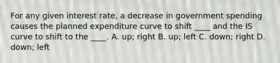 For any given interest rate, a decrease in government spending causes the planned expenditure curve to shift ____ and the IS curve to shift to the ____. A. up; right B. up; left C. down; right D. down; left