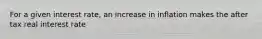 For a given interest rate, an increase in inflation makes the after tax real interest rate