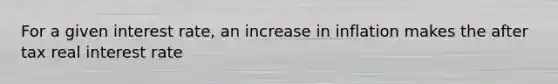 For a given interest rate, an increase in inflation makes the after tax real interest rate