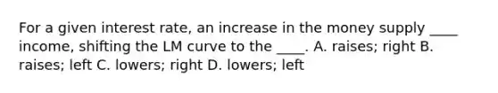 For a given interest rate, an increase in the money supply ____ income, shifting the LM curve to the ____. A. raises; right B. raises; left C. lowers; right D. lowers; left