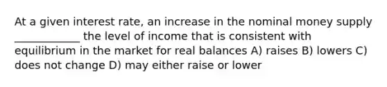 At a given interest rate, an increase in the nominal money supply ____________ the level of income that is consistent with equilibrium in the market for real balances A) raises B) lowers C) does not change D) may either raise or lower