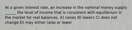 At a given interest rate, an increase in the nominal money supply ______ the level of income that is consistent with equilibrium in the market for real balances. A) raises B) lowers C) does not change D) may either raise or lower