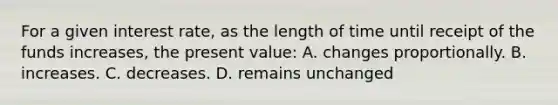 For a given interest rate, as the length of time until receipt of the funds increases, the present value: A. changes proportionally. B. increases. C. decreases. D. remains unchanged