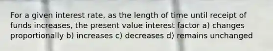 For a given interest rate, as the length of time until receipt of funds increases, the present value interest factor a) changes proportionally b) increases c) decreases d) remains unchanged