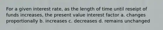 For a given interest rate, as the length of time until reseipt of funds increases, the present value interest factor a. changes proportionally b. increases c. decreases d. remains unchanged