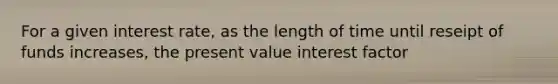 For a given interest rate, as the length of time until reseipt of funds increases, the present value interest factor