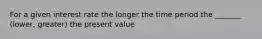 For a given interest rate the longer the time period the _______ (lower, greater) the present value