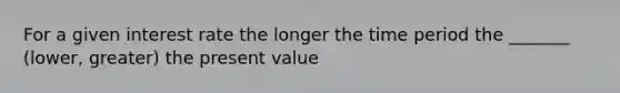 For a given interest rate the longer the time period the _______ (lower, greater) the present value