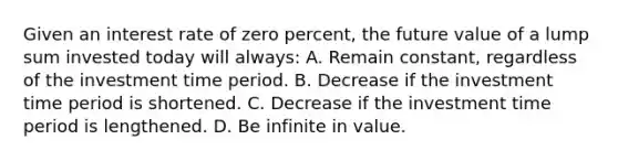 Given an interest rate of zero percent, the future value of a lump sum invested today will always: A. Remain constant, regardless of the investment time period. B. Decrease if the investment time period is shortened. C. Decrease if the investment time period is lengthened. D. Be infinite in value.