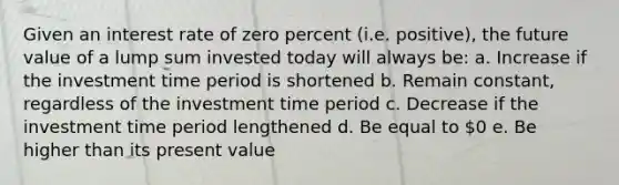 Given an interest rate of zero percent (i.e. positive), the future value of a lump sum invested today will always be: a. Increase if the investment time period is shortened b. Remain constant, regardless of the investment time period c. Decrease if the investment time period lengthened d. Be equal to 0 e. Be higher than its present value