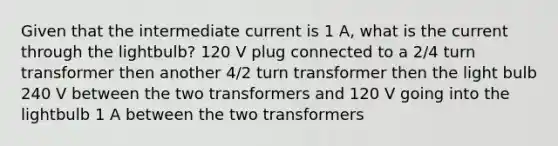 Given that the intermediate current is 1 A, what is the current through the lightbulb? 120 V plug connected to a 2/4 turn transformer then another 4/2 turn transformer then the light bulb 240 V between the two transformers and 120 V going into the lightbulb 1 A between the two transformers