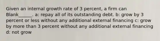 Given an internal growth rate of 3 percent, a firm can Blank______. a: repay all of its outstanding debt. b: grow by 3 percent or less without any additional external financing c: grow by more than 3 percent without any additional external financing d: not grow