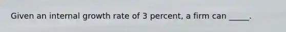 Given an internal growth rate of 3 percent, a firm can _____.