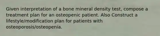 Given interpretation of a bone mineral density test, compose a treatment plan for an osteopenic patient. Also Construct a lifestyle/modification plan for patients with osteoporosis/osteopenia.