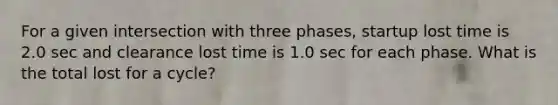 For a given intersection with three phases, startup lost time is 2.0 sec and clearance lost time is 1.0 sec for each phase. What is the total lost for a cycle?