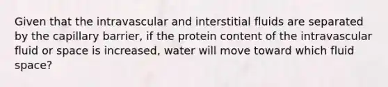 Given that the intravascular and interstitial fluids are separated by the capillary barrier, if the protein content of the intravascular fluid or space is increased, water will move toward which fluid space?