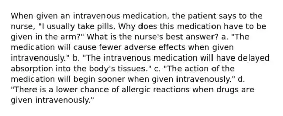 When given an intravenous medication, the patient says to the nurse, "I usually take pills. Why does this medication have to be given in the arm?" What is the nurse's best answer? a. "The medication will cause fewer adverse effects when given intravenously." b. "The intravenous medication will have delayed absorption into the body's tissues." c. "The action of the medication will begin sooner when given intravenously." d. "There is a lower chance of allergic reactions when drugs are given intravenously."