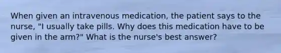 When given an intravenous medication, the patient says to the nurse, "I usually take pills. Why does this medication have to be given in the arm?" What is the nurse's best answer?