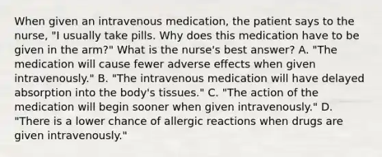 When given an intravenous medication, the patient says to the nurse, "I usually take pills. Why does this medication have to be given in the arm?" What is the nurse's best answer? A. "The medication will cause fewer adverse effects when given intravenously." B. "The intravenous medication will have delayed absorption into the body's tissues." C. "The action of the medication will begin sooner when given intravenously." D. "There is a lower chance of allergic reactions when drugs are given intravenously."