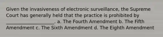 Given the invasiveness of electronic surveillance, the Supreme Court has generally held that the practice is prohibited by _____________________. a. The Fourth Amendment b. The Fifth Amendment c. The Sixth Amendment d. The Eighth Amendment