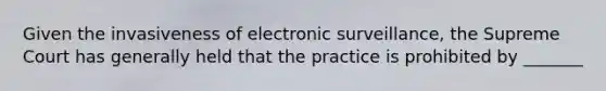 Given the invasiveness of electronic surveillance, the Supreme Court has generally held that the practice is prohibited by _______