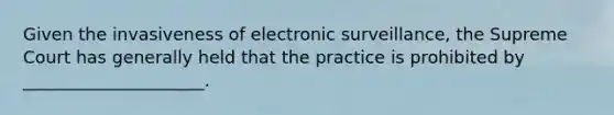 Given the invasiveness of electronic surveillance, the Supreme Court has generally held that the practice is prohibited by _____________________.