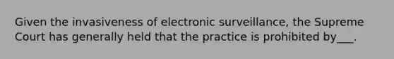 Given the invasiveness of electronic surveillance, the Supreme Court has generally held that the practice is prohibited by___.