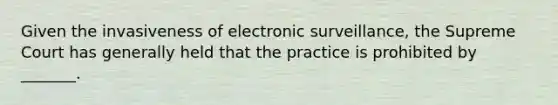 Given the invasiveness of electronic surveillance, the Supreme Court has generally held that the practice is prohibited by _______.