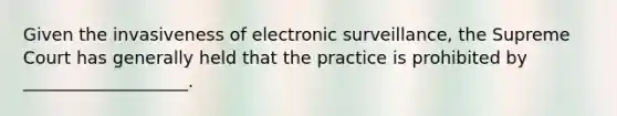 Given the invasiveness of electronic surveillance, the Supreme Court has generally held that the practice is prohibited by ___________________.