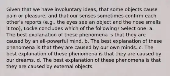 Given that we have involuntary ideas, that some objects cause pain or pleasure, and that our senses sometimes confirm each other's reports (e.g., the eyes see an object and the nose smells it too), Locke concludes which of the following? Select one: a. The best explanation of these phenomena is that they are caused by an all-powerful mind. b. The best explanation of these phenomena is that they are caused by our own minds. c. The best explanation of these phenomena is that they are caused by our dreams. d. The best explanation of these phenomena is that they are caused by external objects.